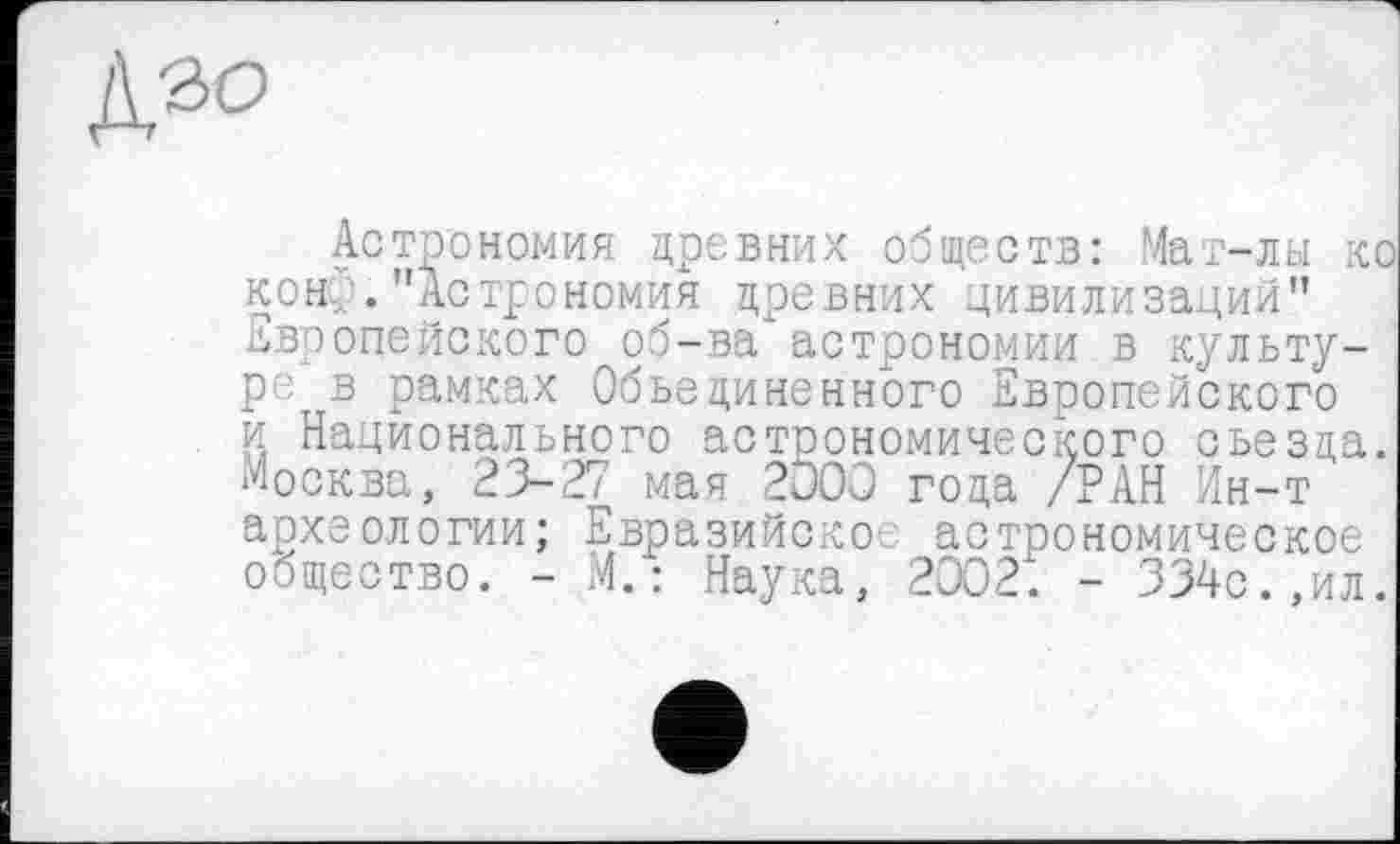 ﻿
Астрономия древних обществ: Мат-лы кс кон... . "Астрономия древних цивилизации" Европейского об-ва*астрономии в культуре в рамках Объединенного Европейского и Национального астрономического съезда. Москва, 23-27 мая 200Q года /РАН Ин-т археологии; Евразийское астрономическое общество. - М.: Наука, 2302. - 334с.,ил.